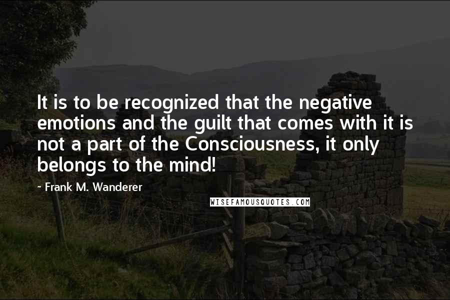 Frank M. Wanderer Quotes: It is to be recognized that the negative emotions and the guilt that comes with it is not a part of the Consciousness, it only belongs to the mind!