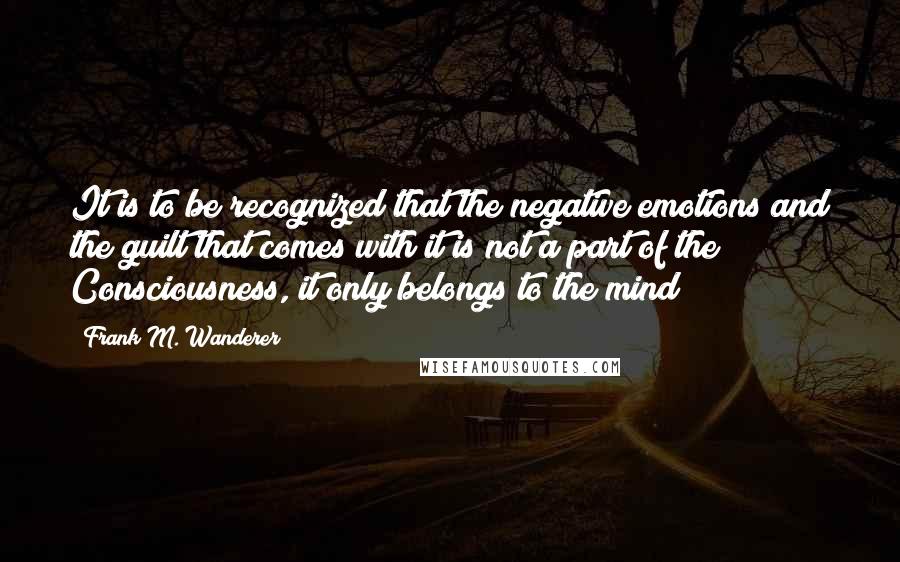 Frank M. Wanderer Quotes: It is to be recognized that the negative emotions and the guilt that comes with it is not a part of the Consciousness, it only belongs to the mind!