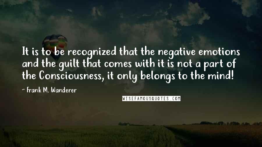 Frank M. Wanderer Quotes: It is to be recognized that the negative emotions and the guilt that comes with it is not a part of the Consciousness, it only belongs to the mind!