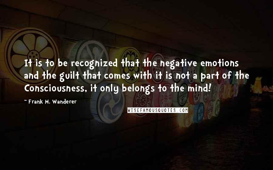 Frank M. Wanderer Quotes: It is to be recognized that the negative emotions and the guilt that comes with it is not a part of the Consciousness, it only belongs to the mind!