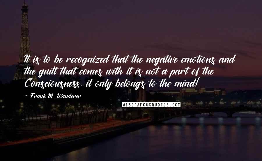 Frank M. Wanderer Quotes: It is to be recognized that the negative emotions and the guilt that comes with it is not a part of the Consciousness, it only belongs to the mind!