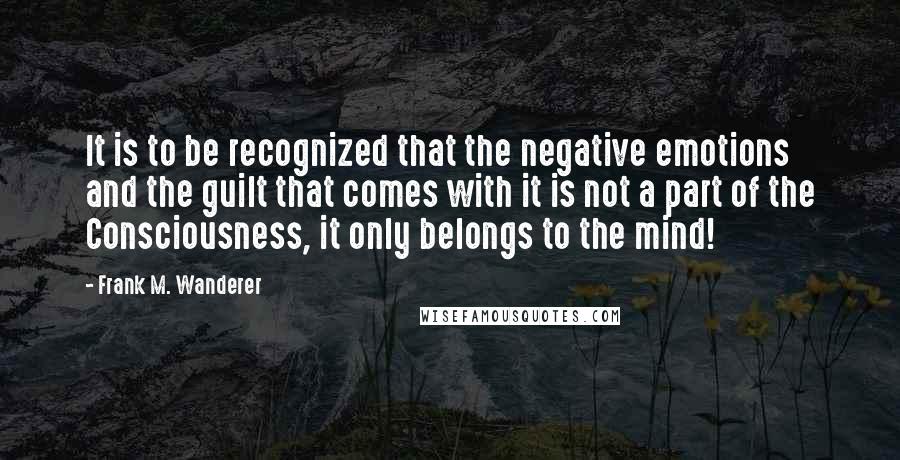 Frank M. Wanderer Quotes: It is to be recognized that the negative emotions and the guilt that comes with it is not a part of the Consciousness, it only belongs to the mind!