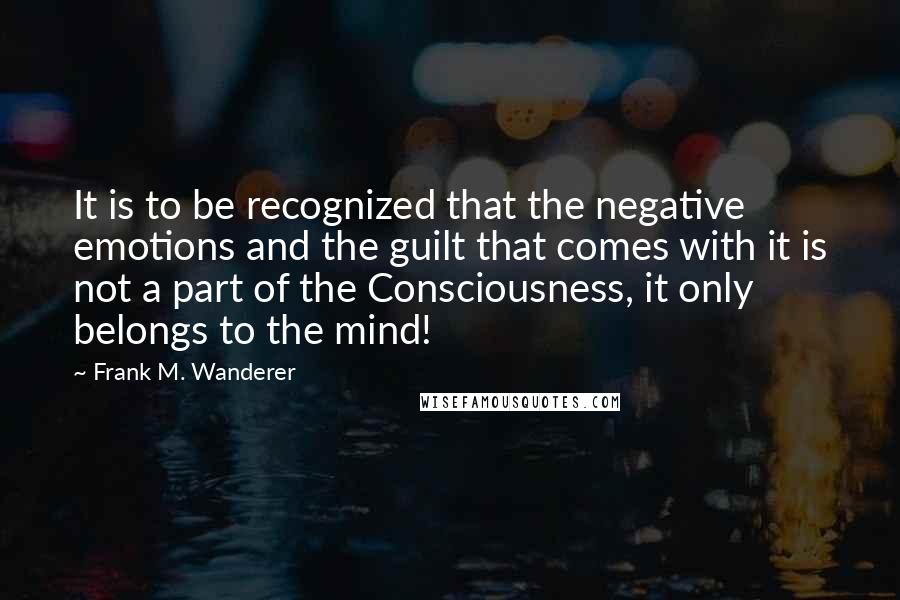 Frank M. Wanderer Quotes: It is to be recognized that the negative emotions and the guilt that comes with it is not a part of the Consciousness, it only belongs to the mind!