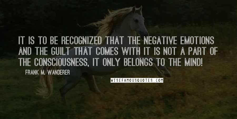 Frank M. Wanderer Quotes: It is to be recognized that the negative emotions and the guilt that comes with it is not a part of the Consciousness, it only belongs to the mind!