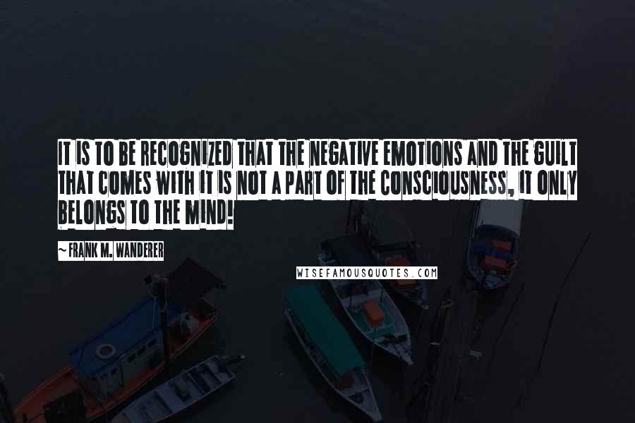 Frank M. Wanderer Quotes: It is to be recognized that the negative emotions and the guilt that comes with it is not a part of the Consciousness, it only belongs to the mind!