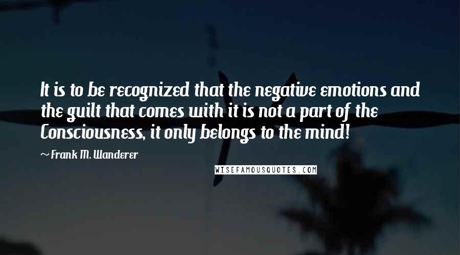 Frank M. Wanderer Quotes: It is to be recognized that the negative emotions and the guilt that comes with it is not a part of the Consciousness, it only belongs to the mind!