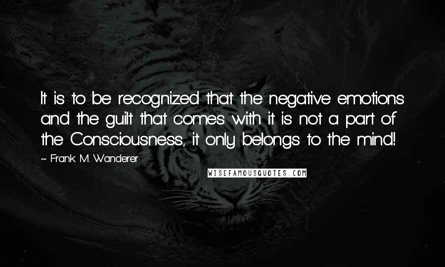 Frank M. Wanderer Quotes: It is to be recognized that the negative emotions and the guilt that comes with it is not a part of the Consciousness, it only belongs to the mind!