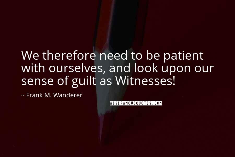 Frank M. Wanderer Quotes: We therefore need to be patient with ourselves, and look upon our sense of guilt as Witnesses!