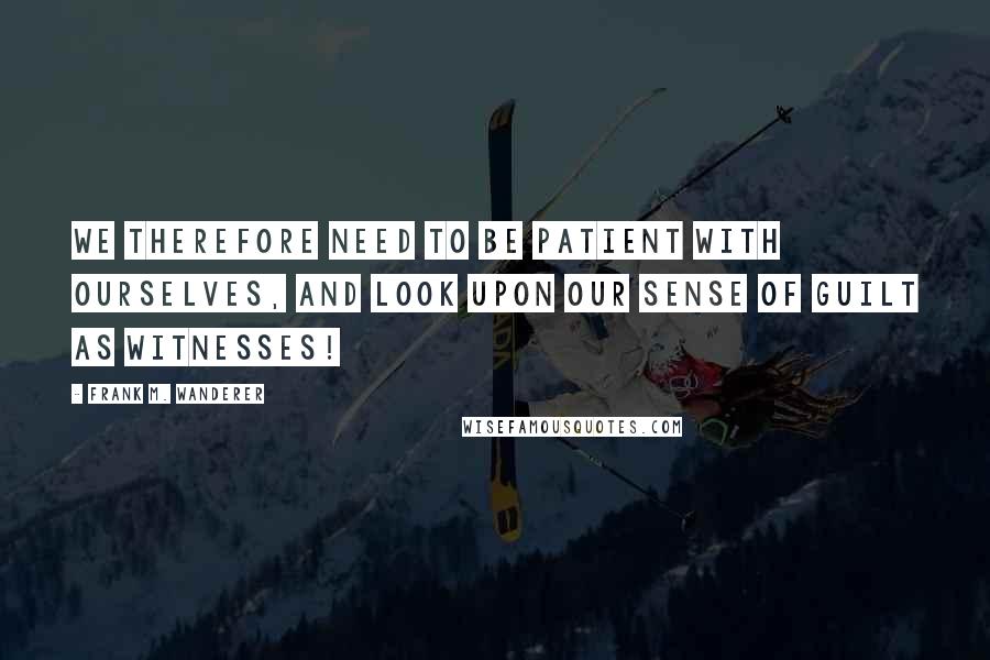 Frank M. Wanderer Quotes: We therefore need to be patient with ourselves, and look upon our sense of guilt as Witnesses!