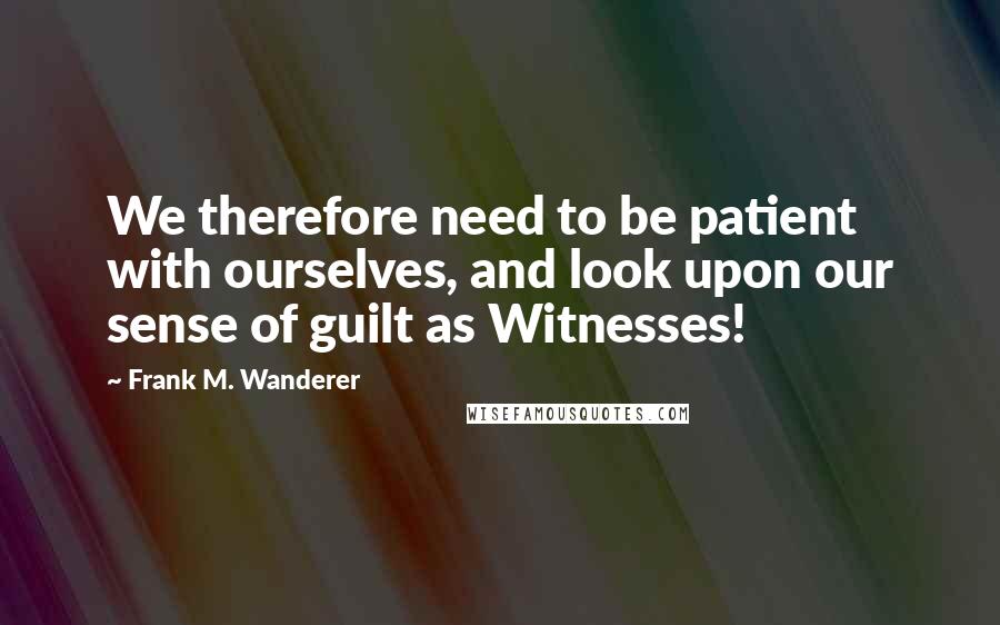 Frank M. Wanderer Quotes: We therefore need to be patient with ourselves, and look upon our sense of guilt as Witnesses!