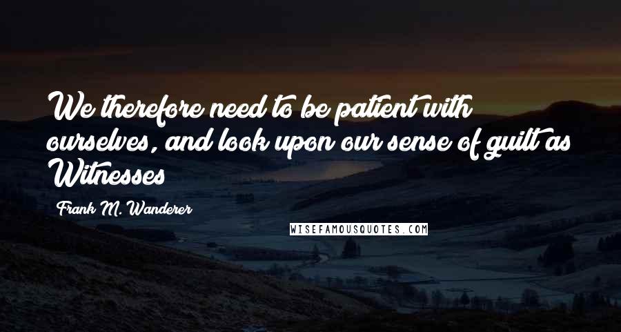 Frank M. Wanderer Quotes: We therefore need to be patient with ourselves, and look upon our sense of guilt as Witnesses!