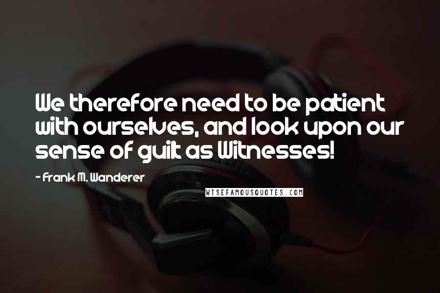 Frank M. Wanderer Quotes: We therefore need to be patient with ourselves, and look upon our sense of guilt as Witnesses!