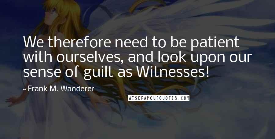 Frank M. Wanderer Quotes: We therefore need to be patient with ourselves, and look upon our sense of guilt as Witnesses!