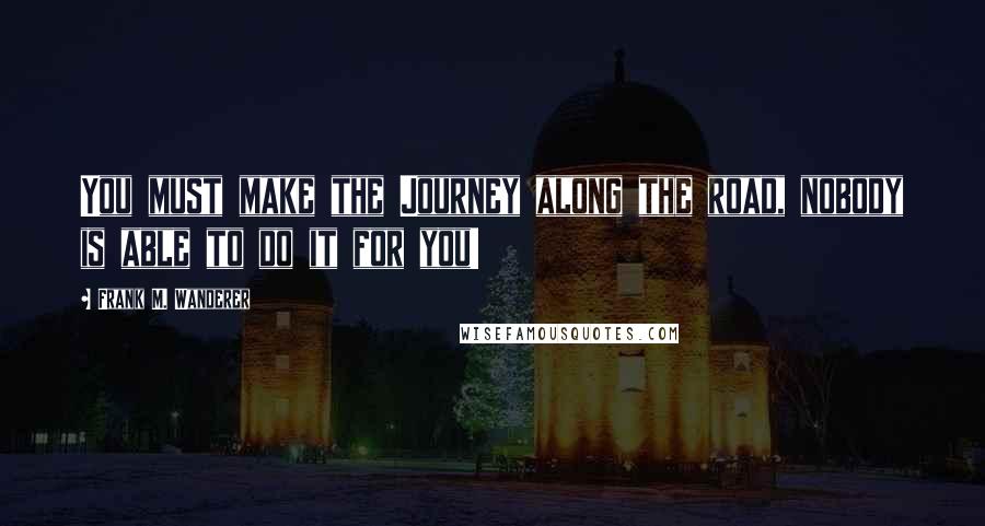 Frank M. Wanderer Quotes: You must make the Journey along the road, nobody is able to do it for you!