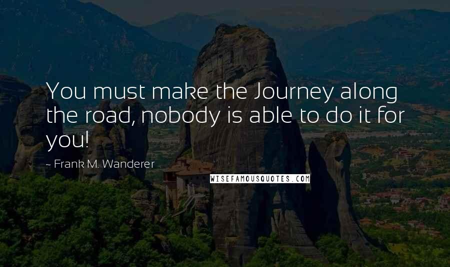 Frank M. Wanderer Quotes: You must make the Journey along the road, nobody is able to do it for you!