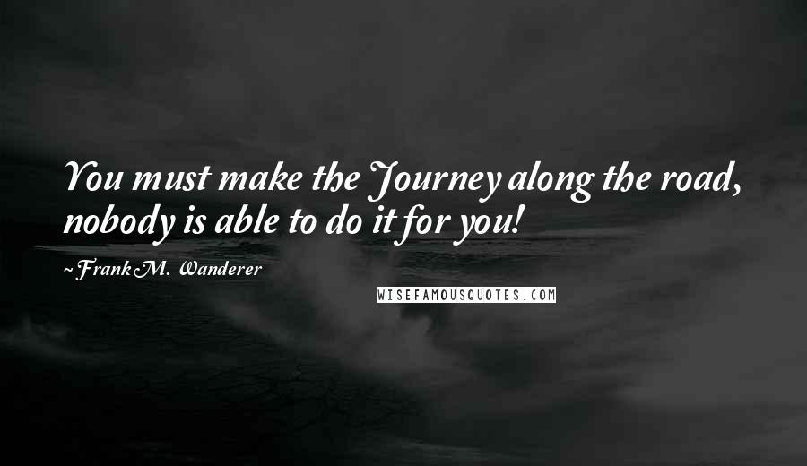 Frank M. Wanderer Quotes: You must make the Journey along the road, nobody is able to do it for you!