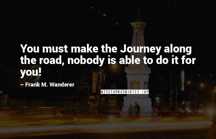 Frank M. Wanderer Quotes: You must make the Journey along the road, nobody is able to do it for you!