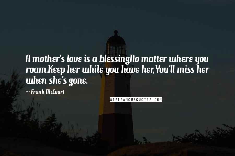 Frank McCourt Quotes: A mother's love is a blessingNo matter where you roam.Keep her while you have her,You'll miss her when she's gone.