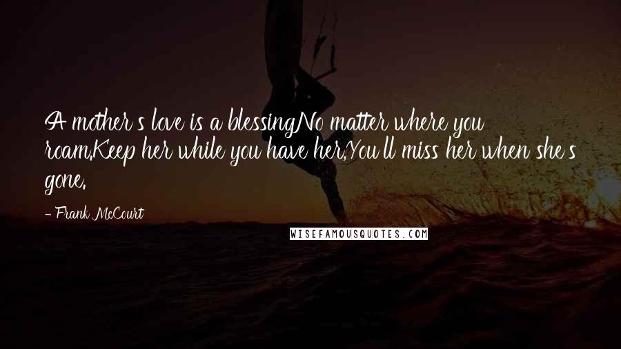 Frank McCourt Quotes: A mother's love is a blessingNo matter where you roam.Keep her while you have her,You'll miss her when she's gone.