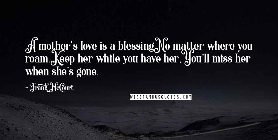 Frank McCourt Quotes: A mother's love is a blessingNo matter where you roam.Keep her while you have her,You'll miss her when she's gone.