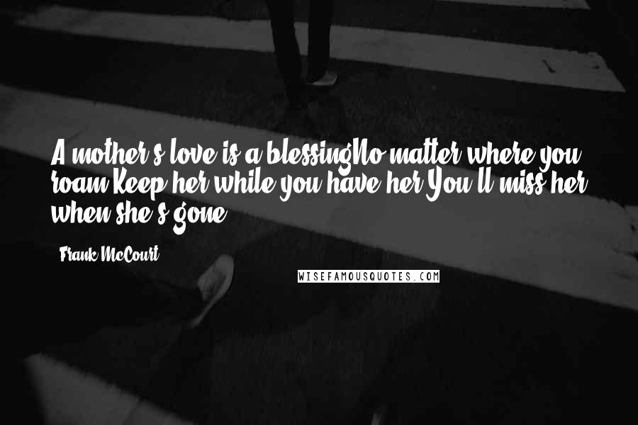 Frank McCourt Quotes: A mother's love is a blessingNo matter where you roam.Keep her while you have her,You'll miss her when she's gone.