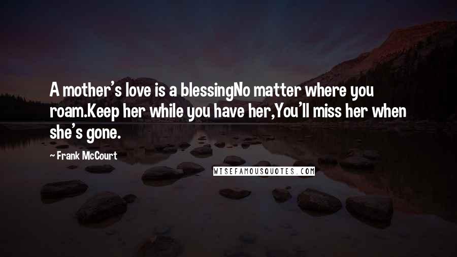 Frank McCourt Quotes: A mother's love is a blessingNo matter where you roam.Keep her while you have her,You'll miss her when she's gone.