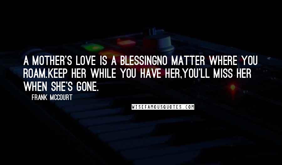 Frank McCourt Quotes: A mother's love is a blessingNo matter where you roam.Keep her while you have her,You'll miss her when she's gone.