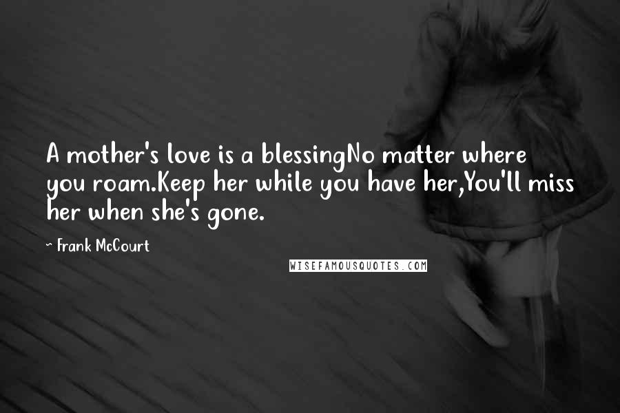 Frank McCourt Quotes: A mother's love is a blessingNo matter where you roam.Keep her while you have her,You'll miss her when she's gone.