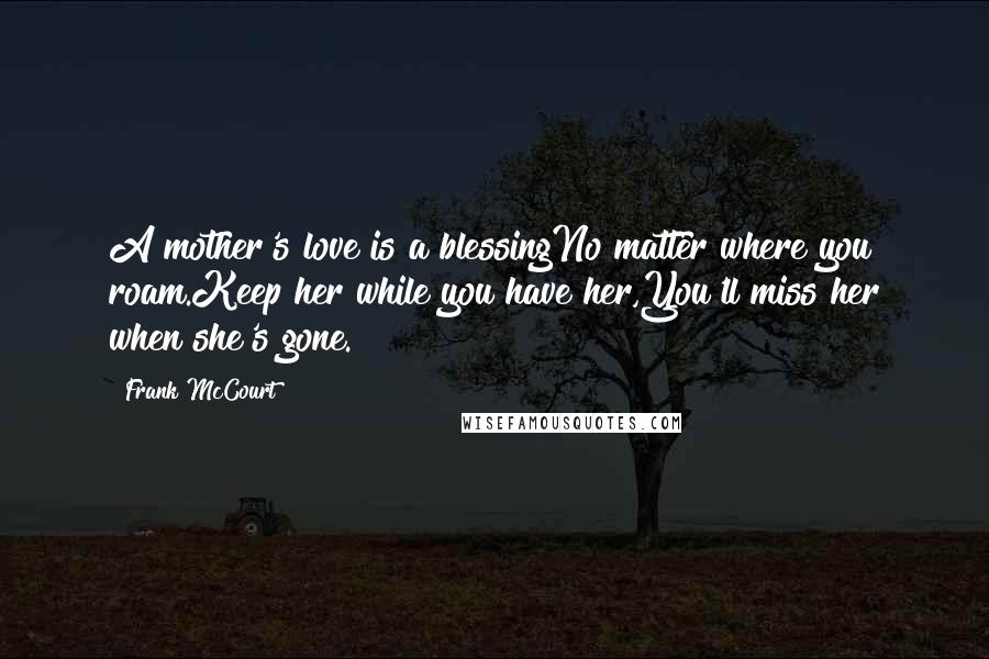 Frank McCourt Quotes: A mother's love is a blessingNo matter where you roam.Keep her while you have her,You'll miss her when she's gone.