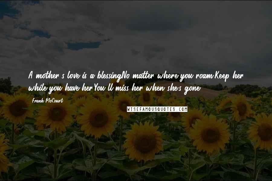 Frank McCourt Quotes: A mother's love is a blessingNo matter where you roam.Keep her while you have her,You'll miss her when she's gone.