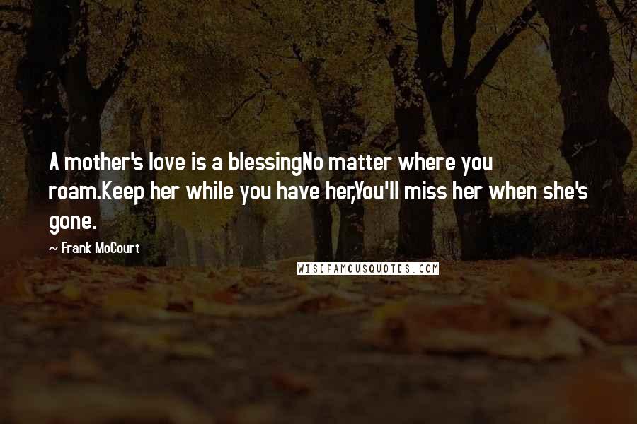 Frank McCourt Quotes: A mother's love is a blessingNo matter where you roam.Keep her while you have her,You'll miss her when she's gone.