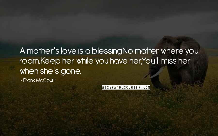 Frank McCourt Quotes: A mother's love is a blessingNo matter where you roam.Keep her while you have her,You'll miss her when she's gone.