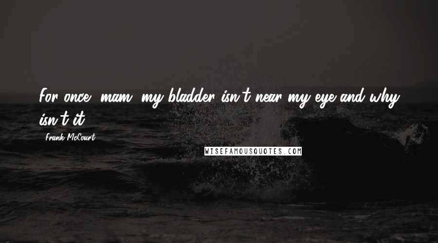 Frank McCourt Quotes: For once, mam, my bladder isn't near my eye and why isn't it?