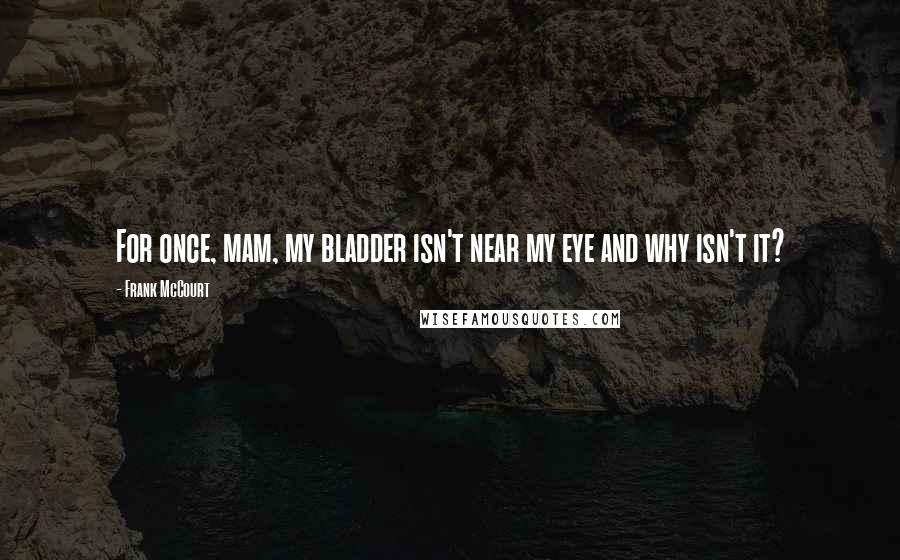 Frank McCourt Quotes: For once, mam, my bladder isn't near my eye and why isn't it?