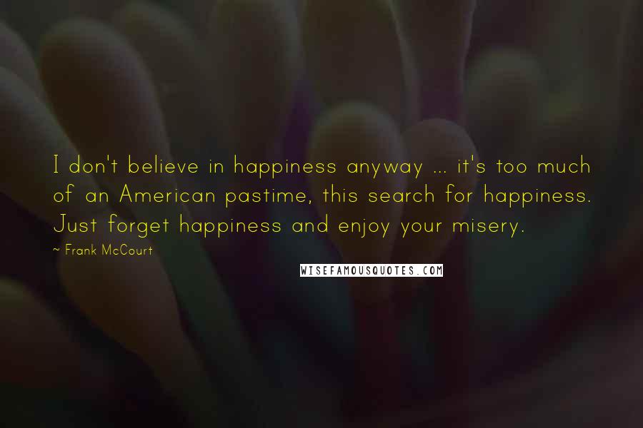 Frank McCourt Quotes: I don't believe in happiness anyway ... it's too much of an American pastime, this search for happiness. Just forget happiness and enjoy your misery.