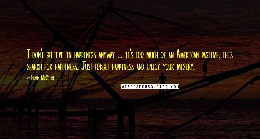 Frank McCourt Quotes: I don't believe in happiness anyway ... it's too much of an American pastime, this search for happiness. Just forget happiness and enjoy your misery.