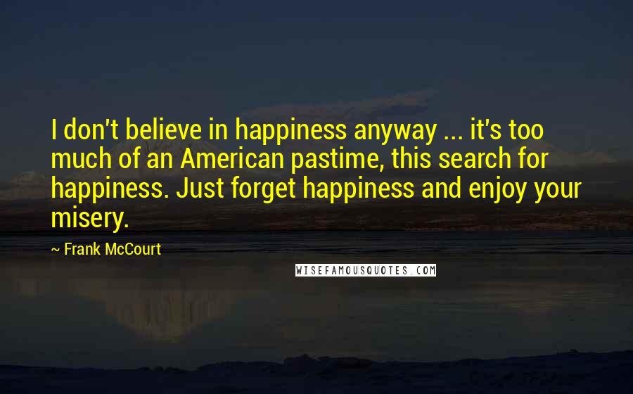 Frank McCourt Quotes: I don't believe in happiness anyway ... it's too much of an American pastime, this search for happiness. Just forget happiness and enjoy your misery.