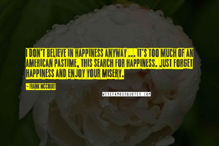 Frank McCourt Quotes: I don't believe in happiness anyway ... it's too much of an American pastime, this search for happiness. Just forget happiness and enjoy your misery.