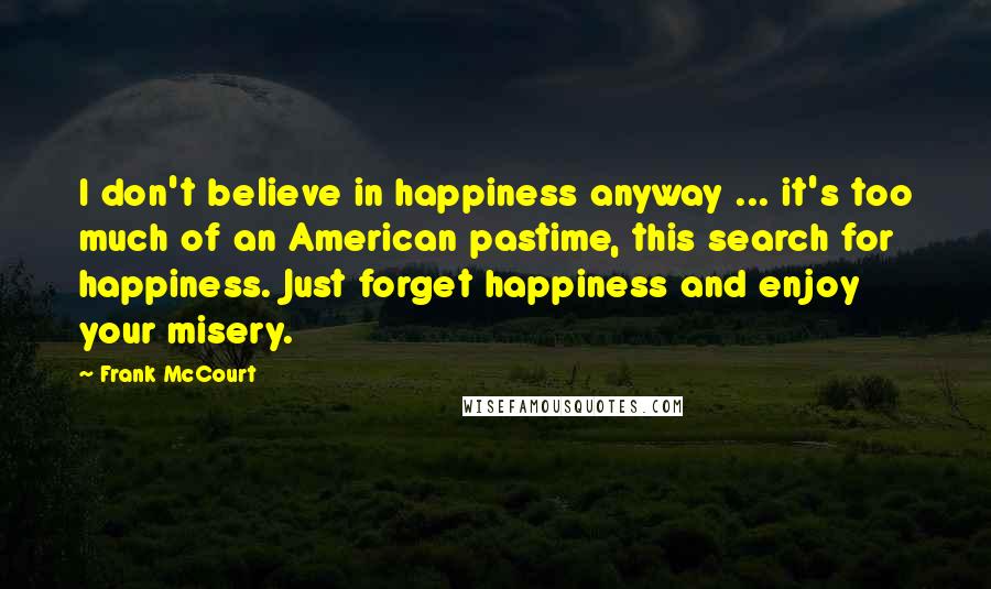 Frank McCourt Quotes: I don't believe in happiness anyway ... it's too much of an American pastime, this search for happiness. Just forget happiness and enjoy your misery.
