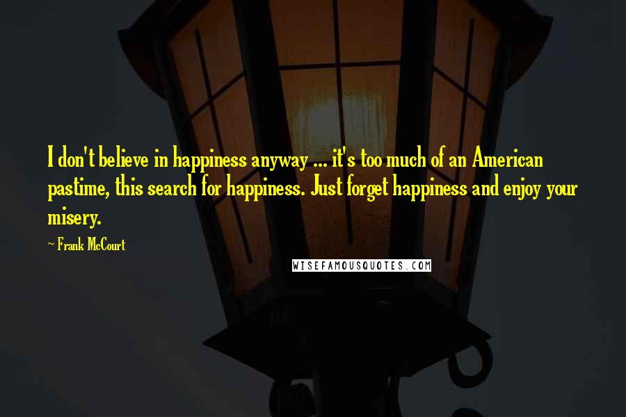 Frank McCourt Quotes: I don't believe in happiness anyway ... it's too much of an American pastime, this search for happiness. Just forget happiness and enjoy your misery.