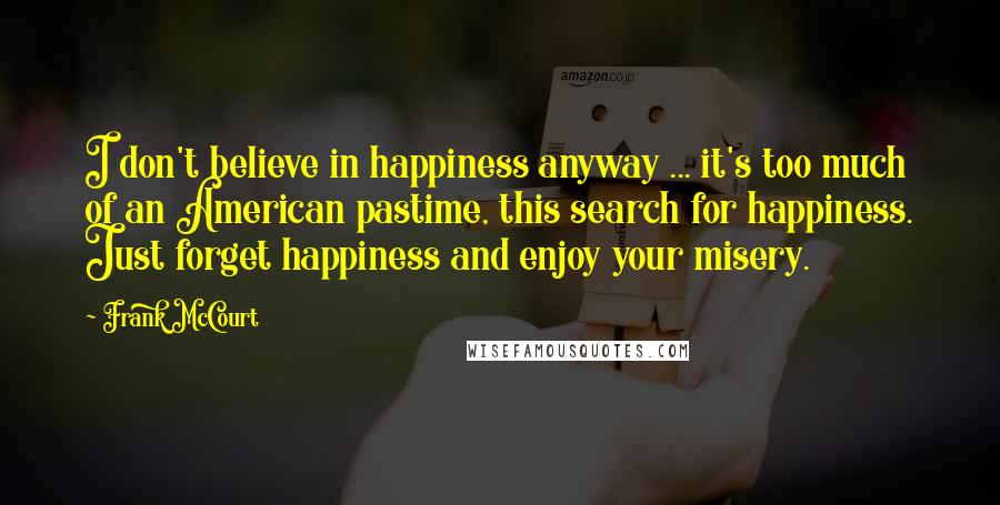 Frank McCourt Quotes: I don't believe in happiness anyway ... it's too much of an American pastime, this search for happiness. Just forget happiness and enjoy your misery.