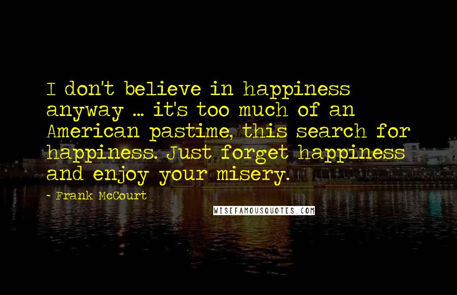 Frank McCourt Quotes: I don't believe in happiness anyway ... it's too much of an American pastime, this search for happiness. Just forget happiness and enjoy your misery.