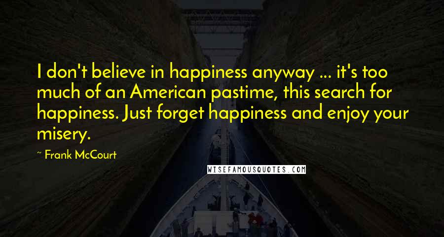 Frank McCourt Quotes: I don't believe in happiness anyway ... it's too much of an American pastime, this search for happiness. Just forget happiness and enjoy your misery.