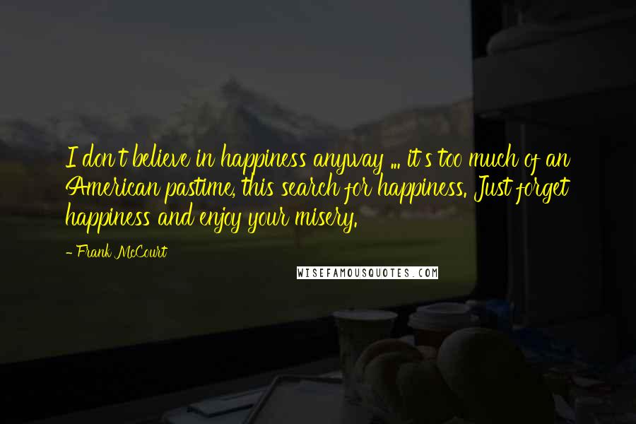 Frank McCourt Quotes: I don't believe in happiness anyway ... it's too much of an American pastime, this search for happiness. Just forget happiness and enjoy your misery.