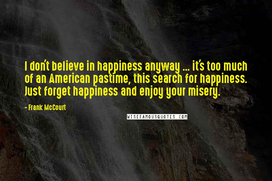 Frank McCourt Quotes: I don't believe in happiness anyway ... it's too much of an American pastime, this search for happiness. Just forget happiness and enjoy your misery.