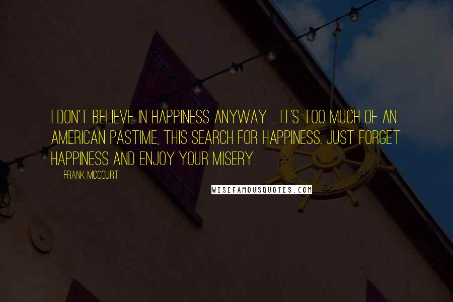 Frank McCourt Quotes: I don't believe in happiness anyway ... it's too much of an American pastime, this search for happiness. Just forget happiness and enjoy your misery.