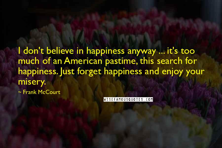 Frank McCourt Quotes: I don't believe in happiness anyway ... it's too much of an American pastime, this search for happiness. Just forget happiness and enjoy your misery.