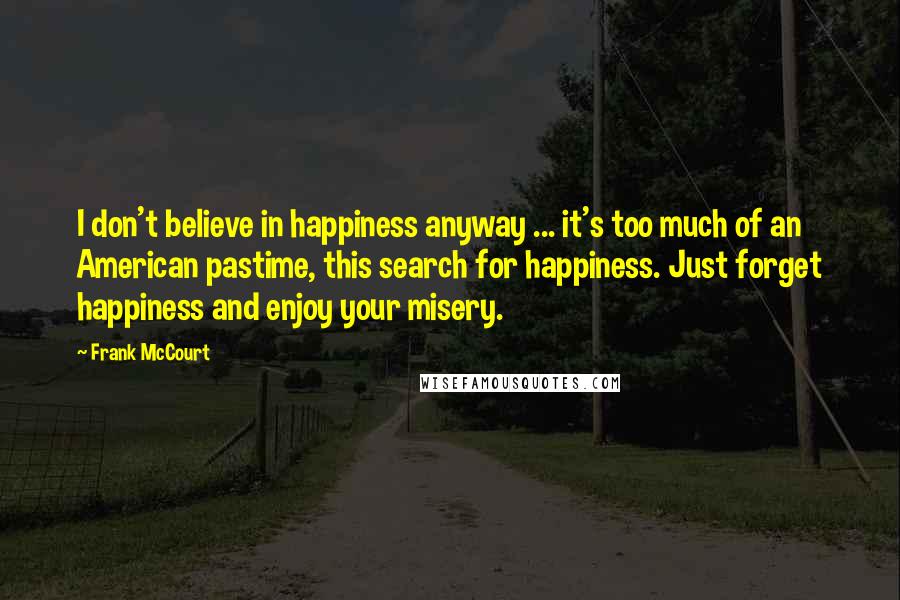 Frank McCourt Quotes: I don't believe in happiness anyway ... it's too much of an American pastime, this search for happiness. Just forget happiness and enjoy your misery.