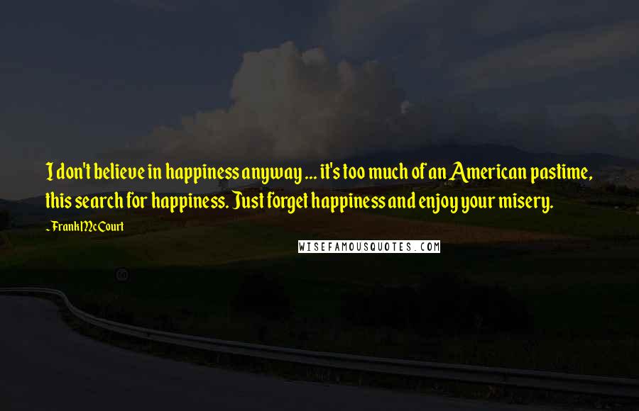 Frank McCourt Quotes: I don't believe in happiness anyway ... it's too much of an American pastime, this search for happiness. Just forget happiness and enjoy your misery.