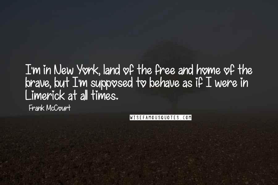 Frank McCourt Quotes: I'm in New York, land of the free and home of the brave, but I'm supposed to behave as if I were in Limerick at all times.